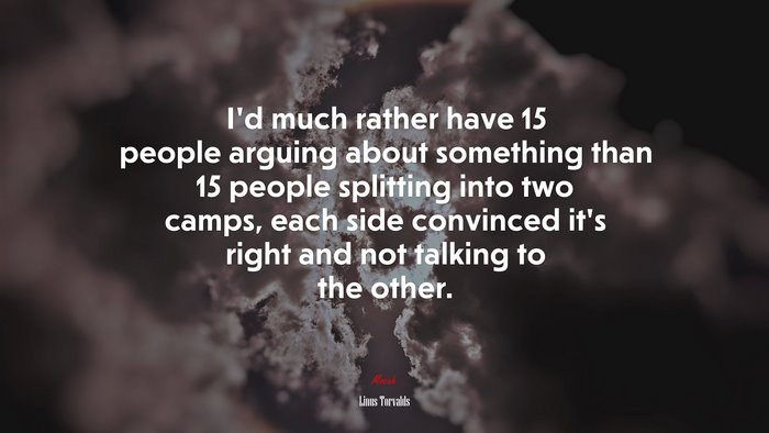 I’d much rather have 15 people arguing about something than 15 people splitting into two camps, each side convinced it’s right and not talking to the other. | Linus Torvalds quote