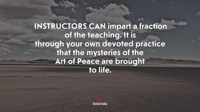 INSTRUCTORS CAN impart a fraction of the teaching. It is through your own devoted practice that the mysteries of the Art of Peace are brought to life. | Morihei Ueshiba quote