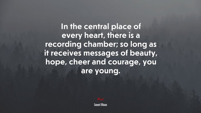 In the central place of every heart, there is a recording chamber; so long as it receives messages of beauty, hope, cheer and courage, you are young. | Samuel Ullman quote