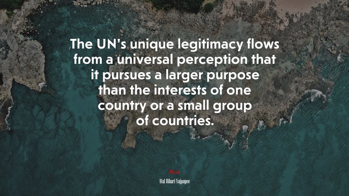 The UN’s unique legitimacy flows from a universal perception that it pursues a larger purpose than the interests of one country or a small group of countries. | Atal Bihari Vajpayee quote