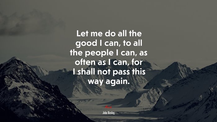 Let me do all the good I can, to all the people I can, as often as I can, for I shall not pass this way again. | John Wesley quote