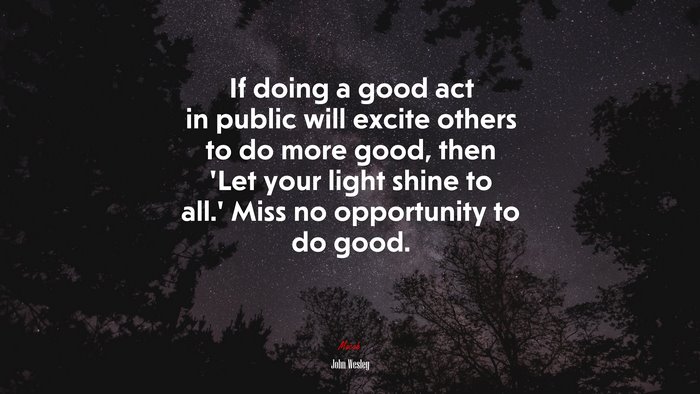 If doing a good act in public will excite others to do more good, then ‘Let your light shine to all.’ Miss no opportunity to do good. | John Wesley quote