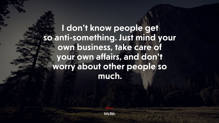 I don’t know people get so anti-something. Just mind your own business, take care of your own affairs, and don’t worry about other people so much. | Betty White quote