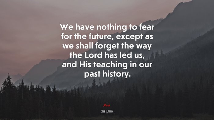 We have nothing to fear for the future, except as we shall forget the way the Lord has led us, and His teaching in our past history. | Ellen G. White quote