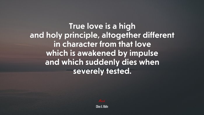 True love is a high and holy principle, altogether different in character from that love which is awakened by impulse and which suddenly dies when severely tested. | Ellen G. White quote