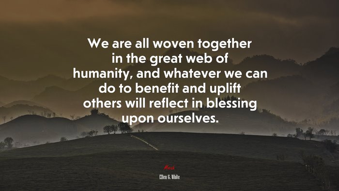 We are all woven together in the great web of humanity, and whatever we can do to benefit and uplift others will reflect in blessing upon ourselves. | Ellen G. White quote