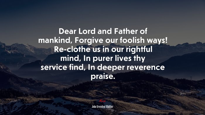 Dear Lord and Father of mankind, Forgive our foolish ways! Re-clothe us in our rightful mind, In purer lives thy service find, In deeper reverence praise. | John Greenleaf Whittier quote