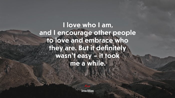 I love who I am, and I encourage other people to love and embrace who they are. But it definitely wasn’t easy – it took me a while. | Serena Williams quote