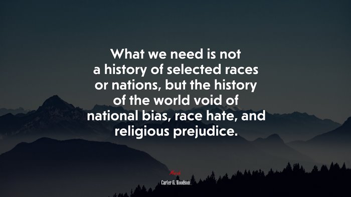 What we need is not a history of selected races or nations, but the history of the world void of national bias, race hate, and religious prejudice. | Carter G. Woodson quote