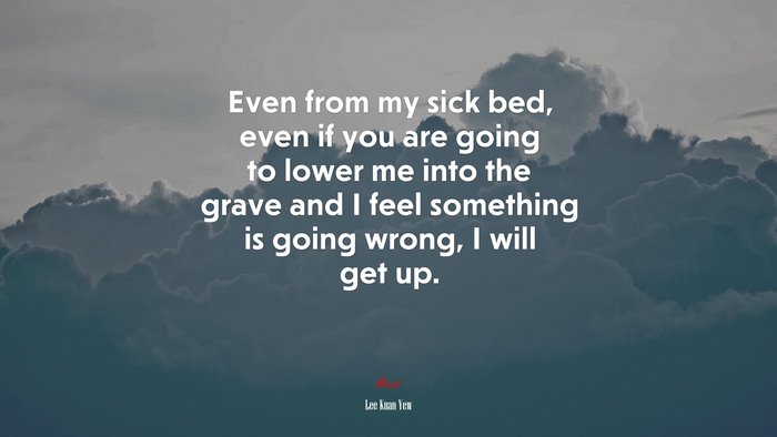 Even from my sick bed, even if you are going to lower me into the grave and I feel something is going wrong, I will get up. | Lee Kuan Yew quote