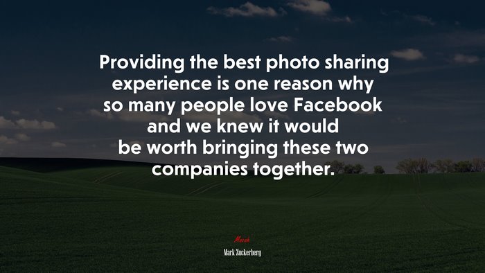 Providing the best photo sharing experience is one reason why so many people love Facebook and we knew it would be worth bringing these two companies together. | Mark Zuckerberg quote