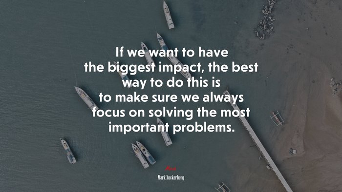 If we want to have the biggest impact, the best way to do this is to make sure we always focus on solving the most important problems. | Mark Zuckerberg quote