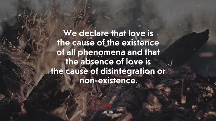 We declare that love is the cause of the existence of all phenomena and that the absence of love is the cause of disintegration or non-existence. | Abdul-Bahá quote