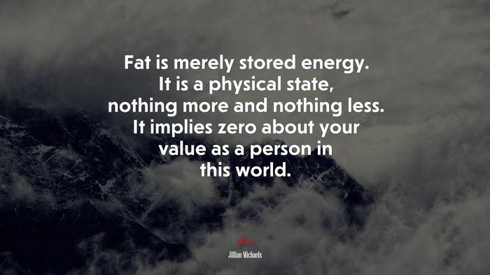 Fat is merely stored energy. It is a physical state, nothing more and nothing less. It implies zero about your value as a person in this world. | Jillian Michaels quote