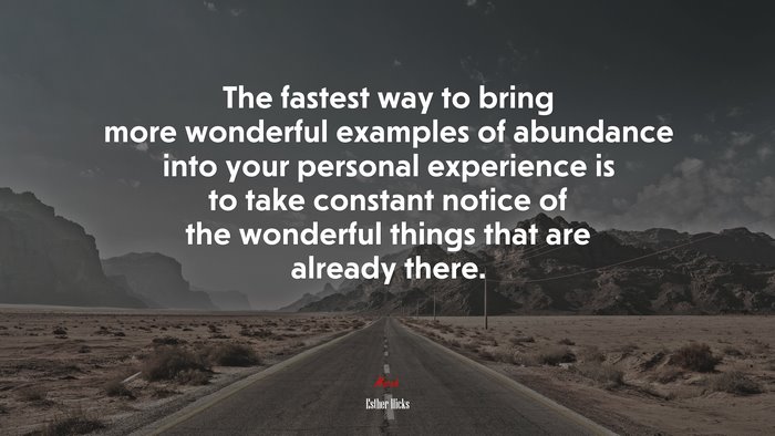 The fastest way to bring more wonderful examples of abundance into your personal experience is to take constant notice of the wonderful things that are already there. | Esther Hicks quote