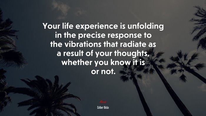 Your life experience is unfolding in the precise response to the vibrations that radiate as a result of your thoughts, whether you know it is or not. | Esther Hicks quote