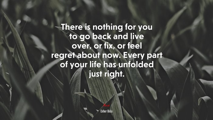 There is nothing for you to go back and live over, or fix, or feel regret about now. Every part of your life has unfolded just right. | Esther Hicks quote