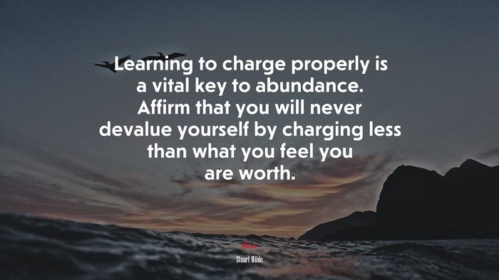 Learning to charge properly is a vital key to abundance. Affirm that you will never devalue yourself by charging less than what you feel you are worth. | Stuart Wilde quote