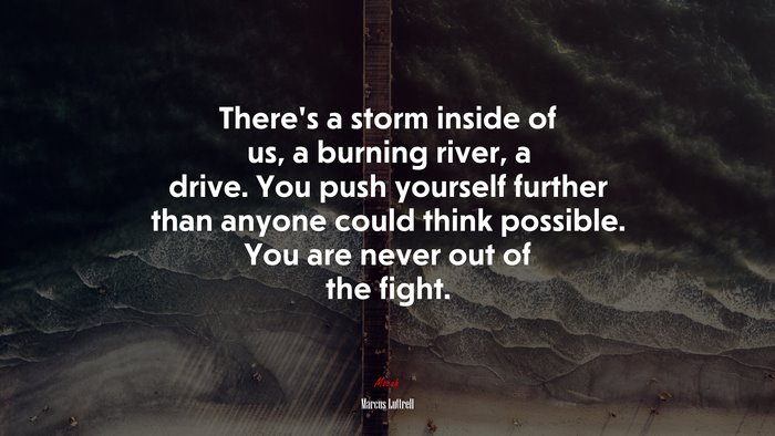 There’s a storm inside of us, a burning river, a drive. You push yourself further than anyone could think possible. You are never out of the fight. | Marcus Luttrell quote