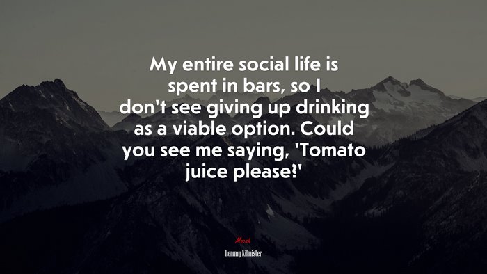 My entire social life is spent in bars, so I don’t see giving up drinking as a viable option. Could you see me saying, ‘Tomato juice please?’ | Lemmy Kilmister quote