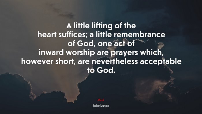 A little lifting of the heart suffices; a little remembrance of God, one act of inward worship are prayers which, however short, are nevertheless acceptable to God. | Brother Lawrence quote
