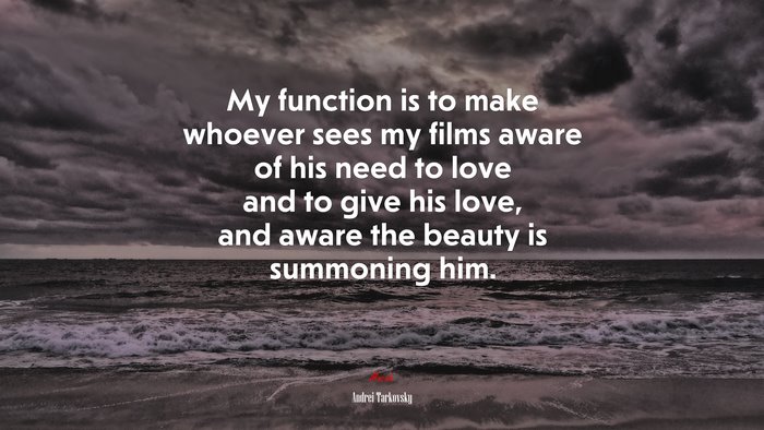 My function is to make whoever sees my films aware of his need to love and to give his love, and aware the beauty is summoning him. | Andrei Tarkovsky quote