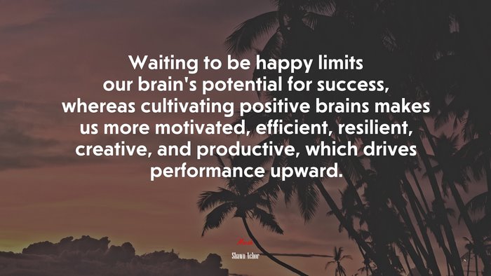 Waiting to be happy limits our brain’s potential for success, whereas cultivating positive brains makes us more motivated, efficient, resilient, creative, and productive, which drives performance upward. | Shawn Achor quote