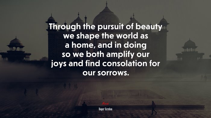 Through the pursuit of beauty we shape the world as a home, and in doing so we both amplify our joys and find consolation for our sorrows. | Roger Scruton quote