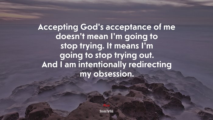 Accepting God’s acceptance of me doesn’t mean I’m going to stop trying. It means I’m going to stop trying out. And I am intentionally redirecting my obsession. | Steven Furtick quote