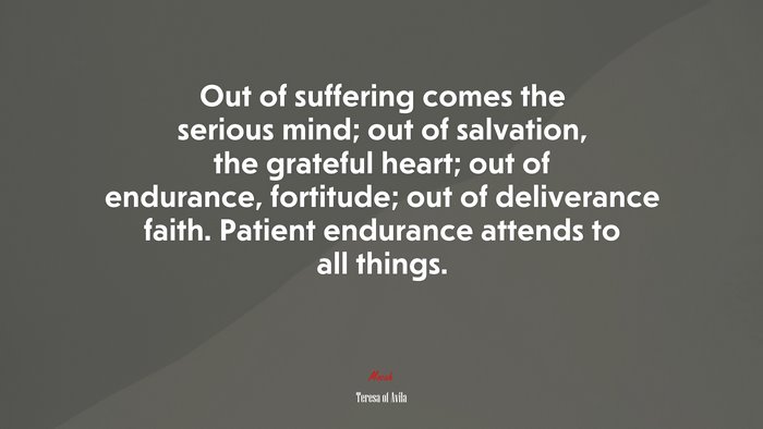 Out of suffering comes the serious mind; out of salvation, the grateful heart; out of endurance, fortitude; out of deliverance faith. Patient endurance attends to all things. | Teresa of Ávila quote
