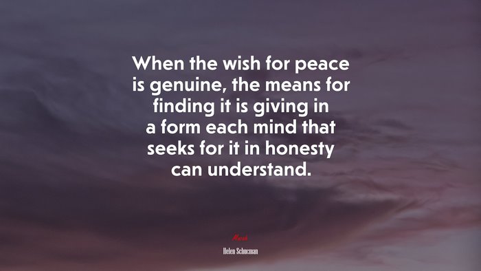 When the wish for peace is genuine, the means for finding it is giving in a form each mind that seeks for it in honesty can understand. | Helen Schucman quote