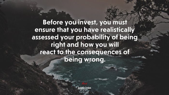 Before you invest, you must ensure that you have realistically assessed your probability of being right and how you will react to the consequences of being wrong. | Benjamin Graham quote