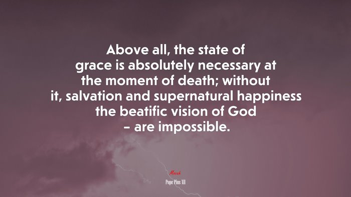 Above all, the state of grace is absolutely necessary at the moment of death; without it, salvation and supernatural happiness the beatific vision of God – are impossible. | Pope Pius XII quote