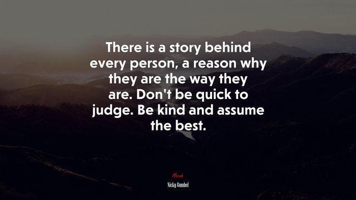 There is a story behind every person, a reason why they are the way they are. Don’t be quick to judge. Be kind and assume the best. | Nicky Gumbel quote