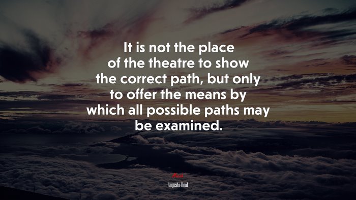 It is not the place of the theatre to show the correct path, but only to offer the means by which all possible paths may be examined. | Augusto Boal quote