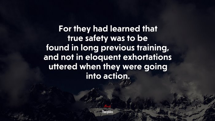 For they had learned that true safety was to be found in long previous training, and not in eloquent exhortations uttered when they were going into action. | Thucydides quote