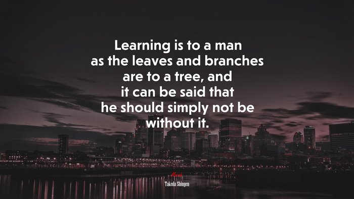 Learning is to a man as the leaves and branches are to a tree, and it can be said that he should simply not be without it. | Takeda Shingen quote
