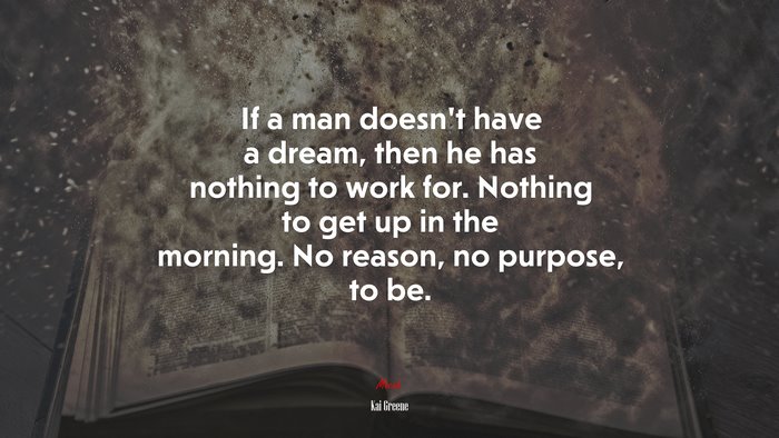 If a man doesn’t have a dream, then he has nothing to work for. Nothing to get up in the morning. No reason, no purpose, to be. | Kai Greene quote