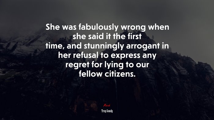 She was fabulously wrong when she said it the first time, and stunningly arrogant in her refusal to express any regret for lying to our fellow citizens. | Trey Gowdy quote