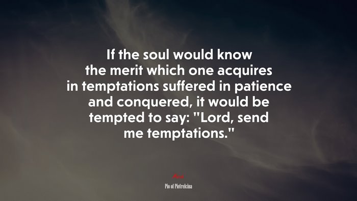 If the soul would know the merit which one acquires in temptations suffered in patience and conquered, it would be tempted to say: “Lord, send me temptations.” | Pio of Pietrelcina quote