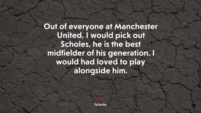 Out of everyone at Manchester United, I would pick out Scholes, he is the best midfielder of his generation. I would had loved to play alongside him. | Pep Guardiola quote