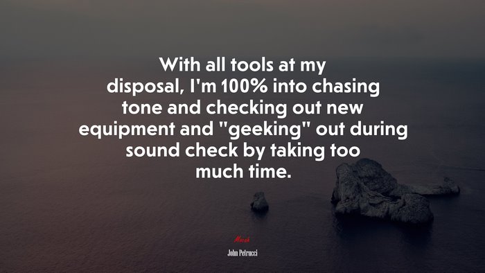 With all tools at my disposal, I’m 100% into chasing tone and checking out new equipment and “geeking” out during sound check by taking too much time. | John Petrucci quote