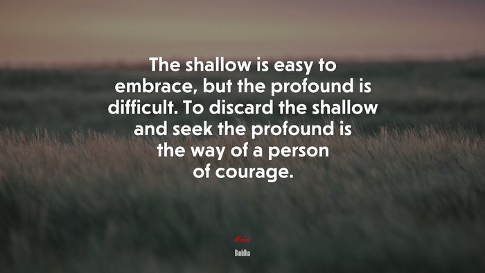The shallow is easy to embrace, but the profound is difficult. To discard the shallow and seek the profound is the way of a person of courage. | Buddha quote
