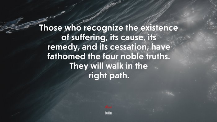Those who recognize the existence of suffering, its cause, its remedy, and its cessation, have fathomed the four noble truths. They will walk in the right path. | Buddha quote