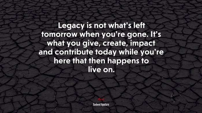 Legacy is not what’s left tomorrow when you’re gone. It’s what you give, create, impact and contribute today while you’re here that then happens to live on. | Rasheed Ogunlaru quote