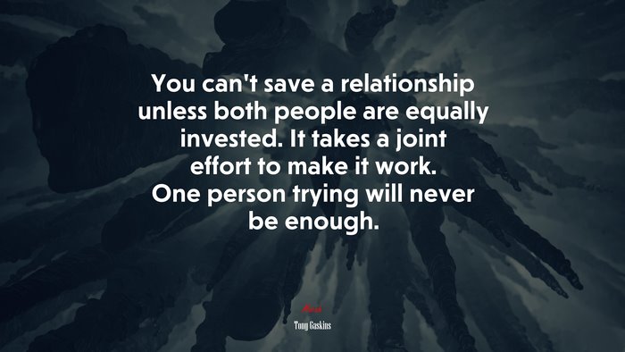 You can’t save a relationship unless both people are equally invested. It takes a joint effort to make it work. One person trying will never be enough. | Tony Gaskins quote