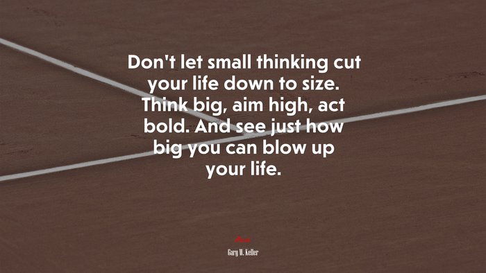 Don’t let small thinking cut your life down to size. Think big, aim high, act bold. And see just how big you can blow up your life. | Gary W. Keller quote
