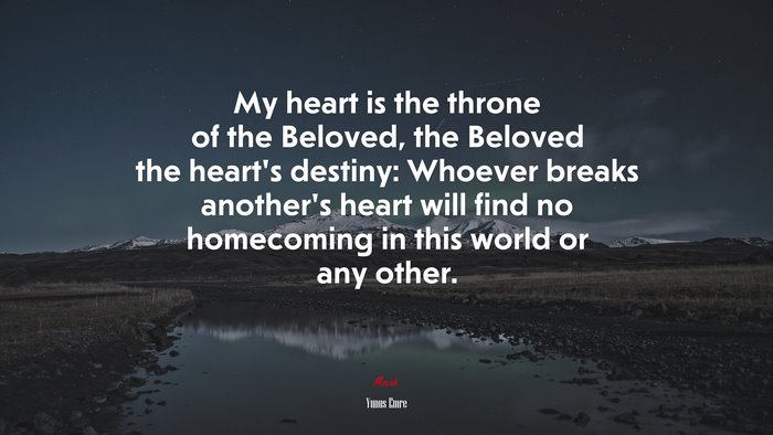 My heart is the throne of the Beloved, the Beloved the heart’s destiny: Whoever breaks another’s heart will find no homecoming in this world or any other. | Yunus Emre quote