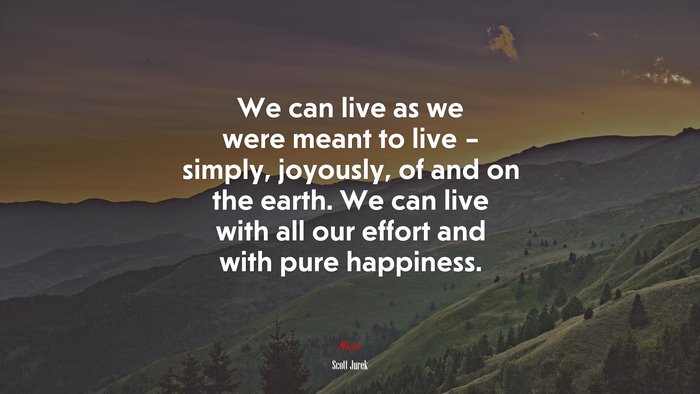 We can live as we were meant to live – simply, joyously, of and on the earth. We can live with all our effort and with pure happiness. | Scott Jurek quote