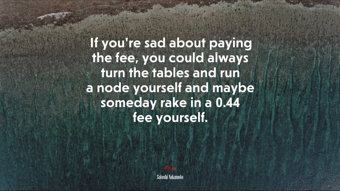 If you’re sad about paying the fee, you could always turn the tables and run a node yourself and maybe someday rake in a 0.44 fee yourself. | Satoshi Nakamoto quote